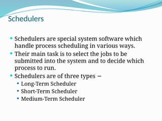 Schedulers
 Schedulers are special system software which
handle process scheduling in various ways.
 Their main task is to select the jobs to be
submitted into the system and to decide which
process to run.
 Schedulers are of three types −
 Long-Term Scheduler
 Short-Term Scheduler
 Medium-Term Scheduler
 