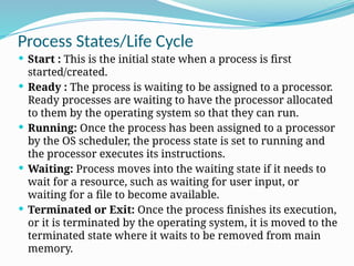 Process States/Life Cycle
 Start : This is the initial state when a process is first
started/created.
 Ready : The process is waiting to be assigned to a processor.
Ready processes are waiting to have the processor allocated
to them by the operating system so that they can run.
 Running: Once the process has been assigned to a processor
by the OS scheduler, the process state is set to running and
the processor executes its instructions.
 Waiting: Process moves into the waiting state if it needs to
wait for a resource, such as waiting for user input, or
waiting for a file to become available.
 Terminated or Exit: Once the process finishes its execution,
or it is terminated by the operating system, it is moved to the
terminated state where it waits to be removed from main
memory.
 