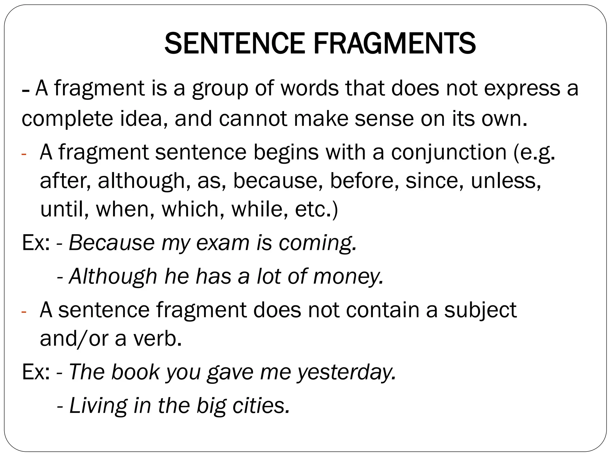 SENTENCE FRAGMENTS
- A fragment is a group of words that does not express a
complete idea, and cannot make sense on its own.
- A fragment sentence begins with a conjunction (e.g.
after, although, as, because, before, since, unless,
until, when, which, while, etc.)
Ex: - Because my exam is coming.
- Although he has a lot of money.
- A sentence fragment does not contain a subject
and/or a verb.
Ex: - The book you gave me yesterday.
- Living in the big cities.
 