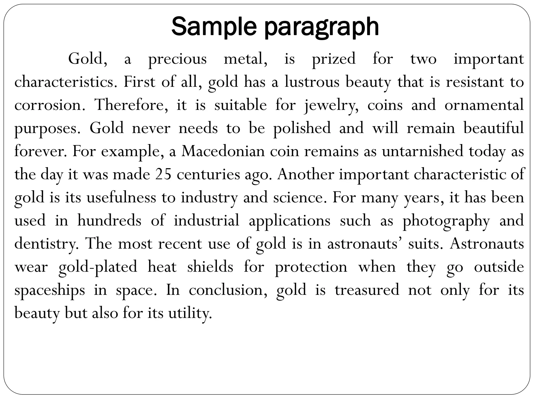 Sample paragraph
Gold, a precious metal, is prized for two important
characteristics. First of all, gold has a lustrous beauty that is resistant to
corrosion. Therefore, it is suitable for jewelry, coins and ornamental
purposes. Gold never needs to be polished and will remain beautiful
forever. For example, a Macedonian coin remains as untarnished today as
the day it was made 25 centuries ago. Another important characteristic of
gold is its usefulness to industry and science. For many years, it has been
used in hundreds of industrial applications such as photography and
dentistry. The most recent use of gold is in astronauts’ suits. Astronauts
wear gold-plated heat shields for protection when they go outside
spaceships in space. In conclusion, gold is treasured not only for its
beauty but also for its utility.
 
