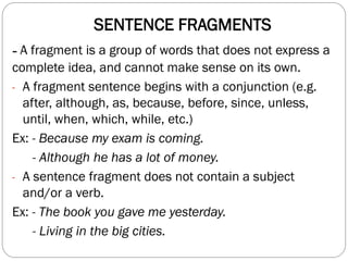 SENTENCE FRAGMENTS
- A fragment is a group of words that does not express a
complete idea, and cannot make sense on its own.
- A fragment sentence begins with a conjunction (e.g.
after, although, as, because, before, since, unless,
until, when, which, while, etc.)
Ex: - Because my exam is coming.
- Although he has a lot of money.
- A sentence fragment does not contain a subject
and/or a verb.
Ex: - The book you gave me yesterday.
- Living in the big cities.
 