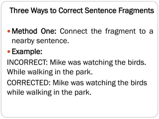 Three Ways to Correct Sentence Fragments
 Method One: Connect the fragment to a
nearby sentence.
 Example:
INCORRECT: Mike was watching the birds.
While walking in the park.
CORRECTED: Mike was watching the birds
while walking in the park.
 