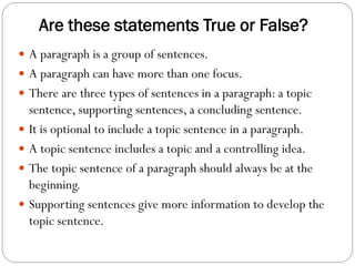 Are these statements True or False?
 A paragraph is a group of sentences.
 A paragraph can have more than one focus.
 There are three types of sentences in a paragraph: a topic
sentence, supporting sentences, a concluding sentence.
 It is optional to include a topic sentence in a paragraph.
 A topic sentence includes a topic and a controlling idea.
 The topic sentence of a paragraph should always be at the
beginning.
 Supporting sentences give more information to develop the
topic sentence.
 