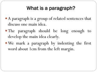What is a paragraph?
 A paragraph is a group of related sentences that
discuss one main idea.
 The paragraph should be long enough to
develop the main idea clearly.
 We mark a paragraph by indenting the first
word about 1cm from the left margin.
 