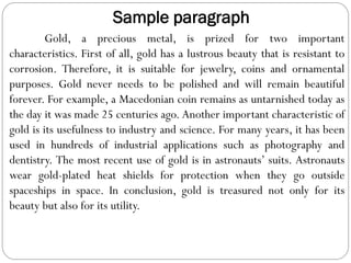 Sample paragraph
Gold, a precious metal, is prized for two important
characteristics. First of all, gold has a lustrous beauty that is resistant to
corrosion. Therefore, it is suitable for jewelry, coins and ornamental
purposes. Gold never needs to be polished and will remain beautiful
forever. For example, a Macedonian coin remains as untarnished today as
the day it was made 25 centuries ago. Another important characteristic of
gold is its usefulness to industry and science. For many years, it has been
used in hundreds of industrial applications such as photography and
dentistry. The most recent use of gold is in astronauts’ suits. Astronauts
wear gold-plated heat shields for protection when they go outside
spaceships in space. In conclusion, gold is treasured not only for its
beauty but also for its utility.
 