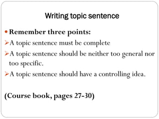 Writing topic sentence
 Remember three points:
A topic sentence must be complete
A topic sentence should be neither too general nor
too specific.
A topic sentence should have a controlling idea.
(Course book, pages 27-30)
 
