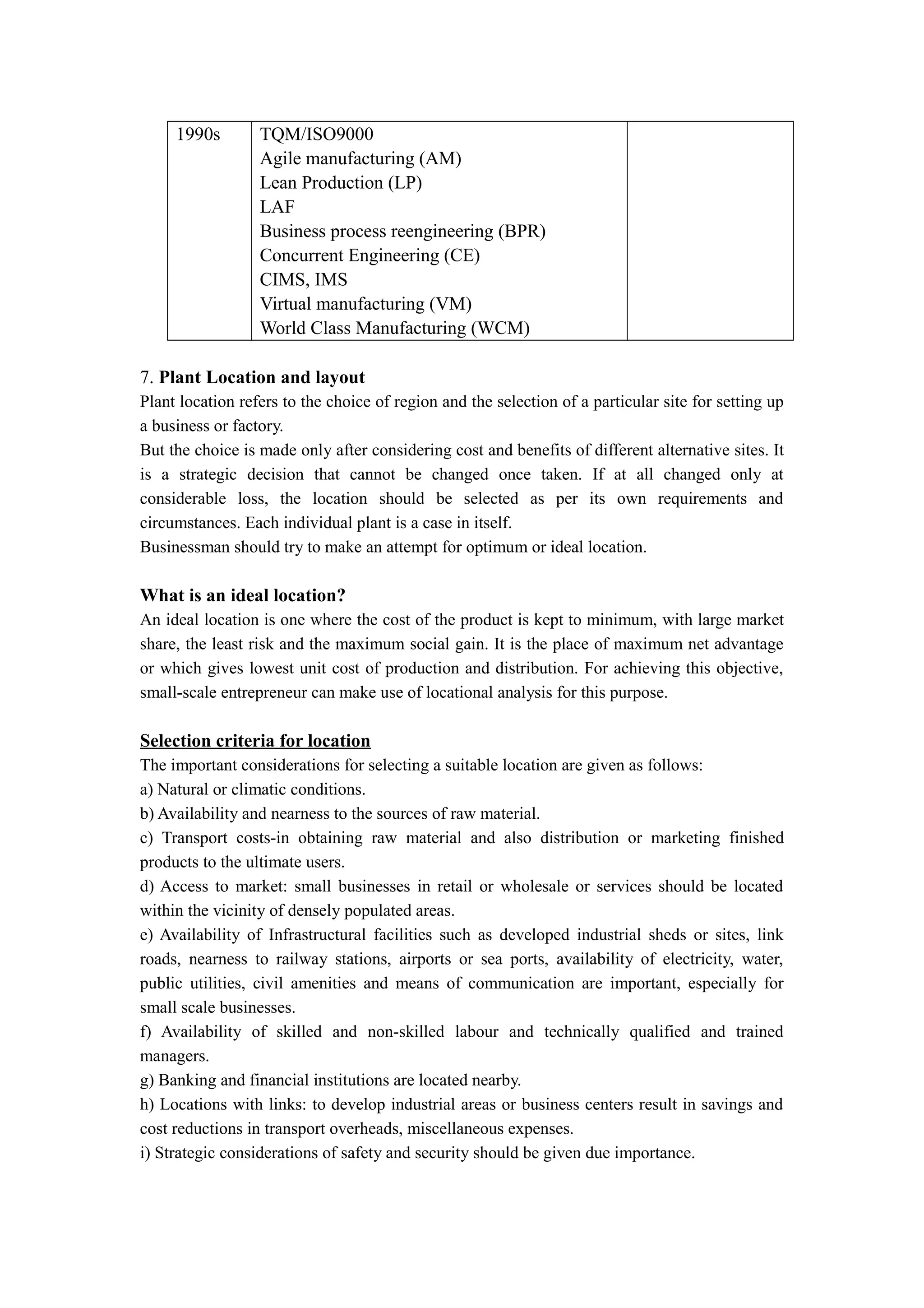 1990s        TQM/ISO9000
                  Agile manufacturing (AM)
                  Lean Production (LP)
                  LAF
                  Business process reengineering (BPR)
                  Concurrent Engineering (CE)
                  CIMS, IMS
                  Virtual manufacturing (VM)
                  World Class Manufacturing (WCM)

7. Plant Location and layout
Plant location refers to the choice of region and the selection of a particular site for setting up
a business or factory.
But the choice is made only after considering cost and benefits of different alternative sites. It
is a strategic decision that cannot be changed once taken. If at all changed only at
considerable loss, the location should be selected as per its own requirements and
circumstances. Each individual plant is a case in itself.
Businessman should try to make an attempt for optimum or ideal location.

What is an ideal location?
An ideal location is one where the cost of the product is kept to minimum, with large market
share, the least risk and the maximum social gain. It is the place of maximum net advantage
or which gives lowest unit cost of production and distribution. For achieving this objective,
small-scale entrepreneur can make use of locational analysis for this purpose.

Selection criteria for location
The important considerations for selecting a suitable location are given as follows:
a) Natural or climatic conditions.
b) Availability and nearness to the sources of raw material.
c) Transport costs-in obtaining raw material and also distribution or marketing finished
products to the ultimate users.
d) Access to market: small businesses in retail or wholesale or services should be located
within the vicinity of densely populated areas.
e) Availability of Infrastructural facilities such as developed industrial sheds or sites, link
roads, nearness to railway stations, airports or sea ports, availability of electricity, water,
public utilities, civil amenities and means of communication are important, especially for
small scale businesses.
f) Availability of skilled and non-skilled labour and technically qualified and trained
managers.
g) Banking and financial institutions are located nearby.
h) Locations with links: to develop industrial areas or business centers result in savings and
cost reductions in transport overheads, miscellaneous expenses.
i) Strategic considerations of safety and security should be given due importance.
 