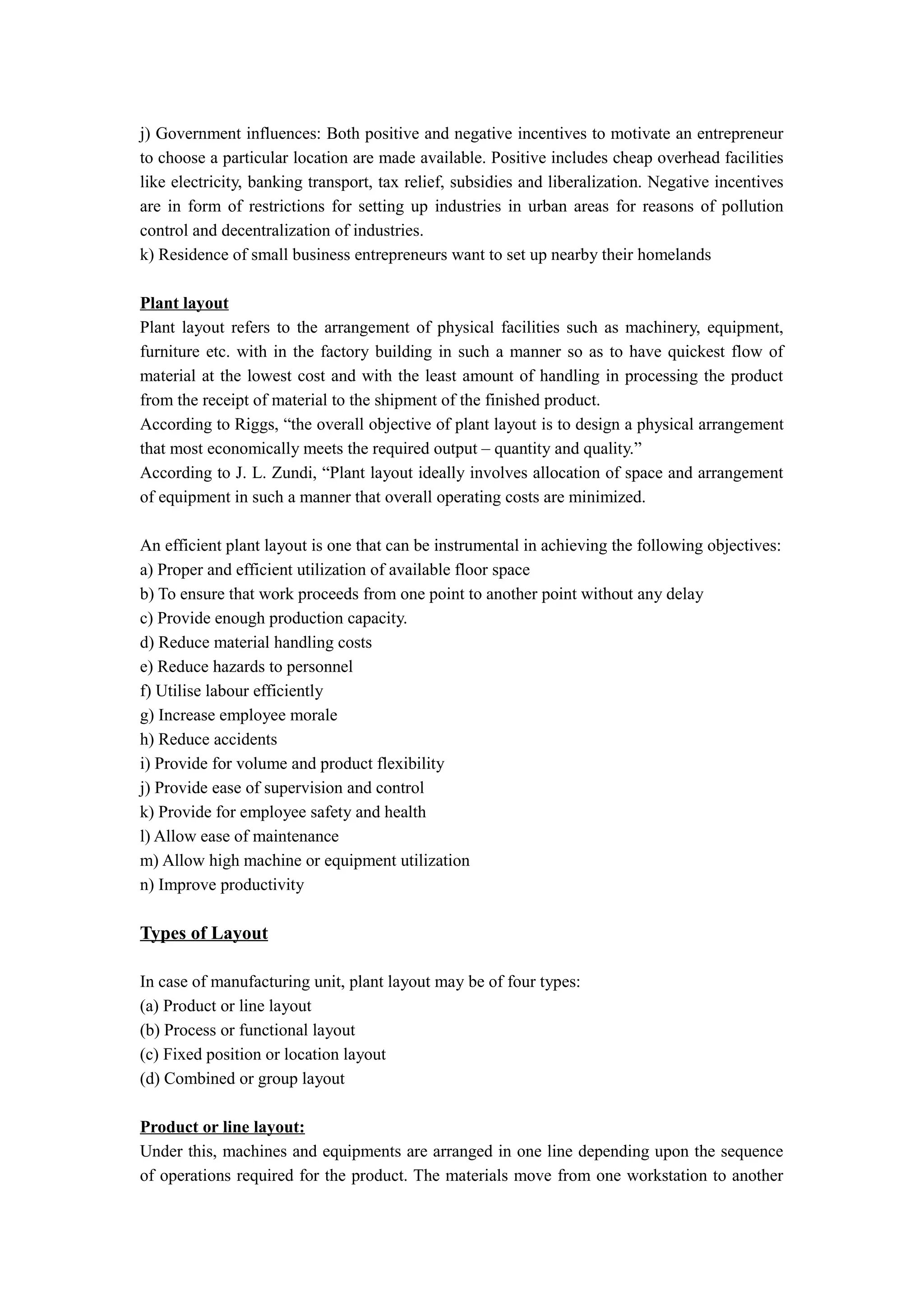 j) Government influences: Both positive and negative incentives to motivate an entrepreneur
to choose a particular location are made available. Positive includes cheap overhead facilities
like electricity, banking transport, tax relief, subsidies and liberalization. Negative incentives
are in form of restrictions for setting up industries in urban areas for reasons of pollution
control and decentralization of industries.
k) Residence of small business entrepreneurs want to set up nearby their homelands

Plant layout
Plant layout refers to the arrangement of physical facilities such as machinery, equipment,
furniture etc. with in the factory building in such a manner so as to have quickest flow of
material at the lowest cost and with the least amount of handling in processing the product
from the receipt of material to the shipment of the finished product.
According to Riggs, “the overall objective of plant layout is to design a physical arrangement
that most economically meets the required output – quantity and quality.”
According to J. L. Zundi, “Plant layout ideally involves allocation of space and arrangement
of equipment in such a manner that overall operating costs are minimized.

An efficient plant layout is one that can be instrumental in achieving the following objectives:
a) Proper and efficient utilization of available floor space
b) To ensure that work proceeds from one point to another point without any delay
c) Provide enough production capacity.
d) Reduce material handling costs
e) Reduce hazards to personnel
f) Utilise labour efficiently
g) Increase employee morale
h) Reduce accidents
i) Provide for volume and product flexibility
j) Provide ease of supervision and control
k) Provide for employee safety and health
l) Allow ease of maintenance
m) Allow high machine or equipment utilization
n) Improve productivity

Types of Layout

In case of manufacturing unit, plant layout may be of four types:
(a) Product or line layout
(b) Process or functional layout
(c) Fixed position or location layout
(d) Combined or group layout

Product or line layout:
Under this, machines and equipments are arranged in one line depending upon the sequence
of operations required for the product. The materials move from one workstation to another
 