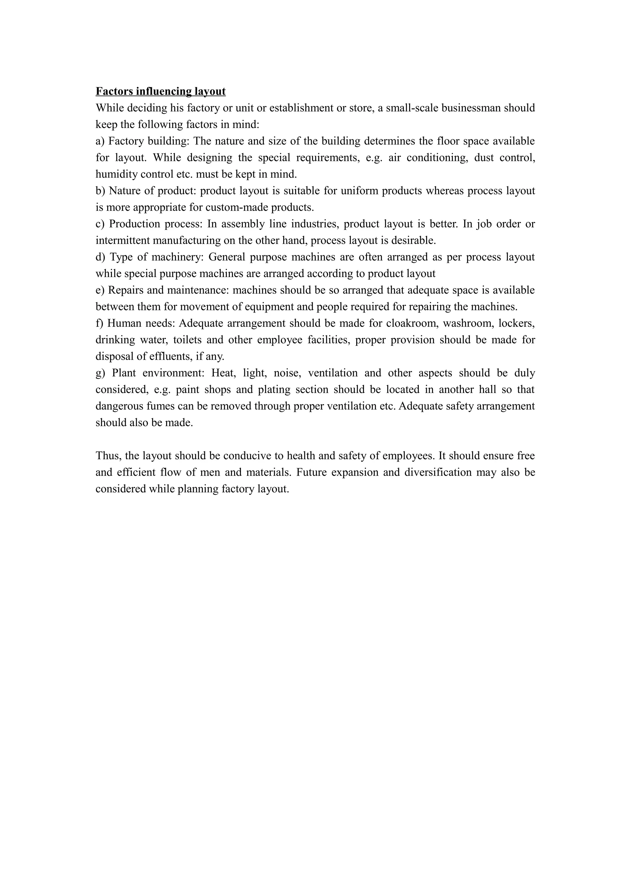 Factors influencing layout
While deciding his factory or unit or establishment or store, a small-scale businessman should
keep the following factors in mind:
a) Factory building: The nature and size of the building determines the floor space available
for layout. While designing the special requirements, e.g. air conditioning, dust control,
humidity control etc. must be kept in mind.
b) Nature of product: product layout is suitable for uniform products whereas process layout
is more appropriate for custom-made products.
c) Production process: In assembly line industries, product layout is better. In job order or
intermittent manufacturing on the other hand, process layout is desirable.
d) Type of machinery: General purpose machines are often arranged as per process layout
while special purpose machines are arranged according to product layout
e) Repairs and maintenance: machines should be so arranged that adequate space is available
between them for movement of equipment and people required for repairing the machines.
f) Human needs: Adequate arrangement should be made for cloakroom, washroom, lockers,
drinking water, toilets and other employee facilities, proper provision should be made for
disposal of effluents, if any.
g) Plant environment: Heat, light, noise, ventilation and other aspects should be duly
considered, e.g. paint shops and plating section should be located in another hall so that
dangerous fumes can be removed through proper ventilation etc. Adequate safety arrangement
should also be made.

Thus, the layout should be conducive to health and safety of employees. It should ensure free
and efficient flow of men and materials. Future expansion and diversification may also be
considered while planning factory layout.
 