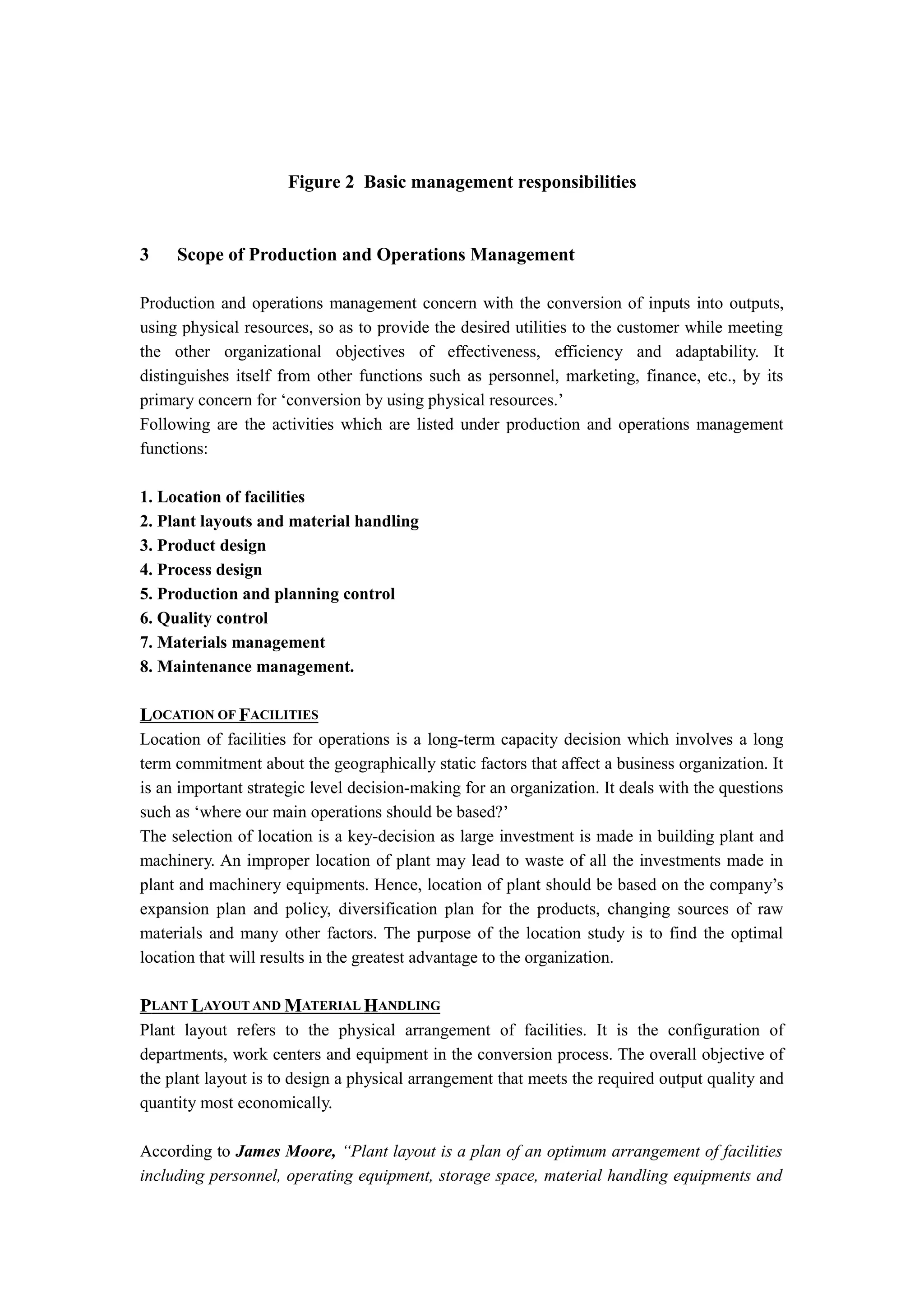 Figure 2 Basic management responsibilities


3    Scope of Production and Operations Management

Production and operations management concern with the conversion of inputs into outputs,
using physical resources, so as to provide the desired utilities to the customer while meeting
the other organizational objectives of effectiveness, efficiency and adaptability. It
distinguishes itself from other functions such as personnel, marketing, finance, etc., by its
primary concern for ‘conversion by using physical resources.’
Following are the activities which are listed under production and operations management
functions:

1. Location of facilities
2. Plant layouts and material handling
3. Product design
4. Process design
5. Production and planning control
6. Quality control
7. Materials management
8. Maintenance management.

LOCATION OF FACILITIES
Location of facilities for operations is a long-term capacity decision which involves a long
term commitment about the geographically static factors that affect a business organization. It
is an important strategic level decision-making for an organization. It deals with the questions
such as ‘where our main operations should be based?’
The selection of location is a key-decision as large investment is made in building plant and
machinery. An improper location of plant may lead to waste of all the investments made in
plant and machinery equipments. Hence, location of plant should be based on the company’s
expansion plan and policy, diversification plan for the products, changing sources of raw
materials and many other factors. The purpose of the location study is to find the optimal
location that will results in the greatest advantage to the organization.

PLANT LAYOUT AND MATERIAL HANDLING
Plant layout refers to the physical arrangement of facilities. It is the configuration of
departments, work centers and equipment in the conversion process. The overall objective of
the plant layout is to design a physical arrangement that meets the required output quality and
quantity most economically.

According to James Moore, “Plant layout is a plan of an optimum arrangement of facilities
including personnel, operating equipment, storage space, material handling equipments and
 