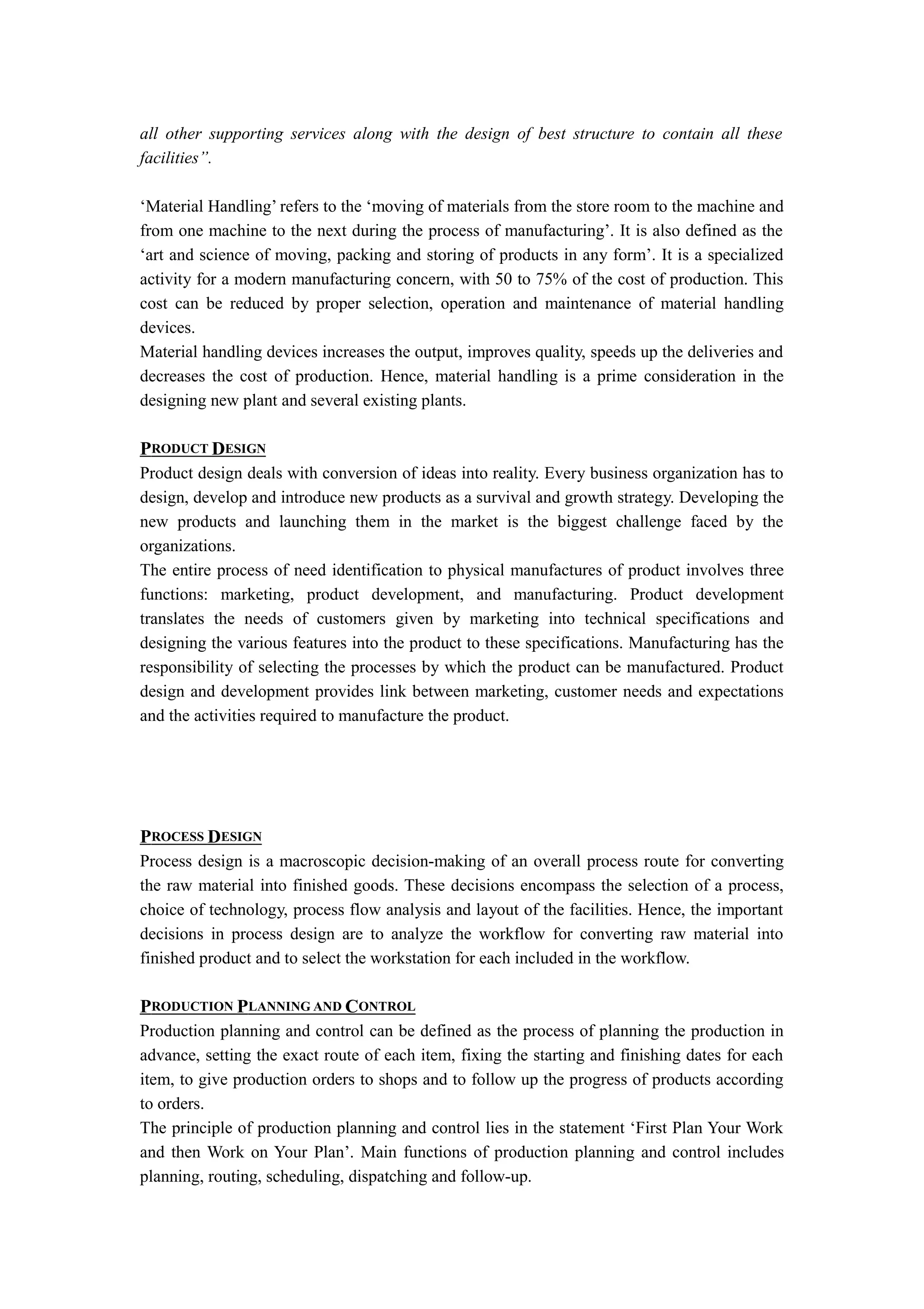 all other supporting services along with the design of best structure to contain all these
facilities”.

‘Material Handling’ refers to the ‘moving of materials from the store room to the machine and
from one machine to the next during the process of manufacturing’. It is also defined as the
‘art and science of moving, packing and storing of products in any form’. It is a specialized
activity for a modern manufacturing concern, with 50 to 75% of the cost of production. This
cost can be reduced by proper selection, operation and maintenance of material handling
devices.
Material handling devices increases the output, improves quality, speeds up the deliveries and
decreases the cost of production. Hence, material handling is a prime consideration in the
designing new plant and several existing plants.

PRODUCT DESIGN
Product design deals with conversion of ideas into reality. Every business organization has to
design, develop and introduce new products as a survival and growth strategy. Developing the
new products and launching them in the market is the biggest challenge faced by the
organizations.
The entire process of need identification to physical manufactures of product involves three
functions: marketing, product development, and manufacturing. Product development
translates the needs of customers given by marketing into technical specifications and
designing the various features into the product to these specifications. Manufacturing has the
responsibility of selecting the processes by which the product can be manufactured. Product
design and development provides link between marketing, customer needs and expectations
and the activities required to manufacture the product.




PROCESS DESIGN
Process design is a macroscopic decision-making of an overall process route for converting
the raw material into finished goods. These decisions encompass the selection of a process,
choice of technology, process flow analysis and layout of the facilities. Hence, the important
decisions in process design are to analyze the workflow for converting raw material into
finished product and to select the workstation for each included in the workflow.

PRODUCTION PLANNING AND CONTROL
Production planning and control can be defined as the process of planning the production in
advance, setting the exact route of each item, fixing the starting and finishing dates for each
item, to give production orders to shops and to follow up the progress of products according
to orders.
The principle of production planning and control lies in the statement ‘First Plan Your Work
and then Work on Your Plan’. Main functions of production planning and control includes
planning, routing, scheduling, dispatching and follow-up.
 