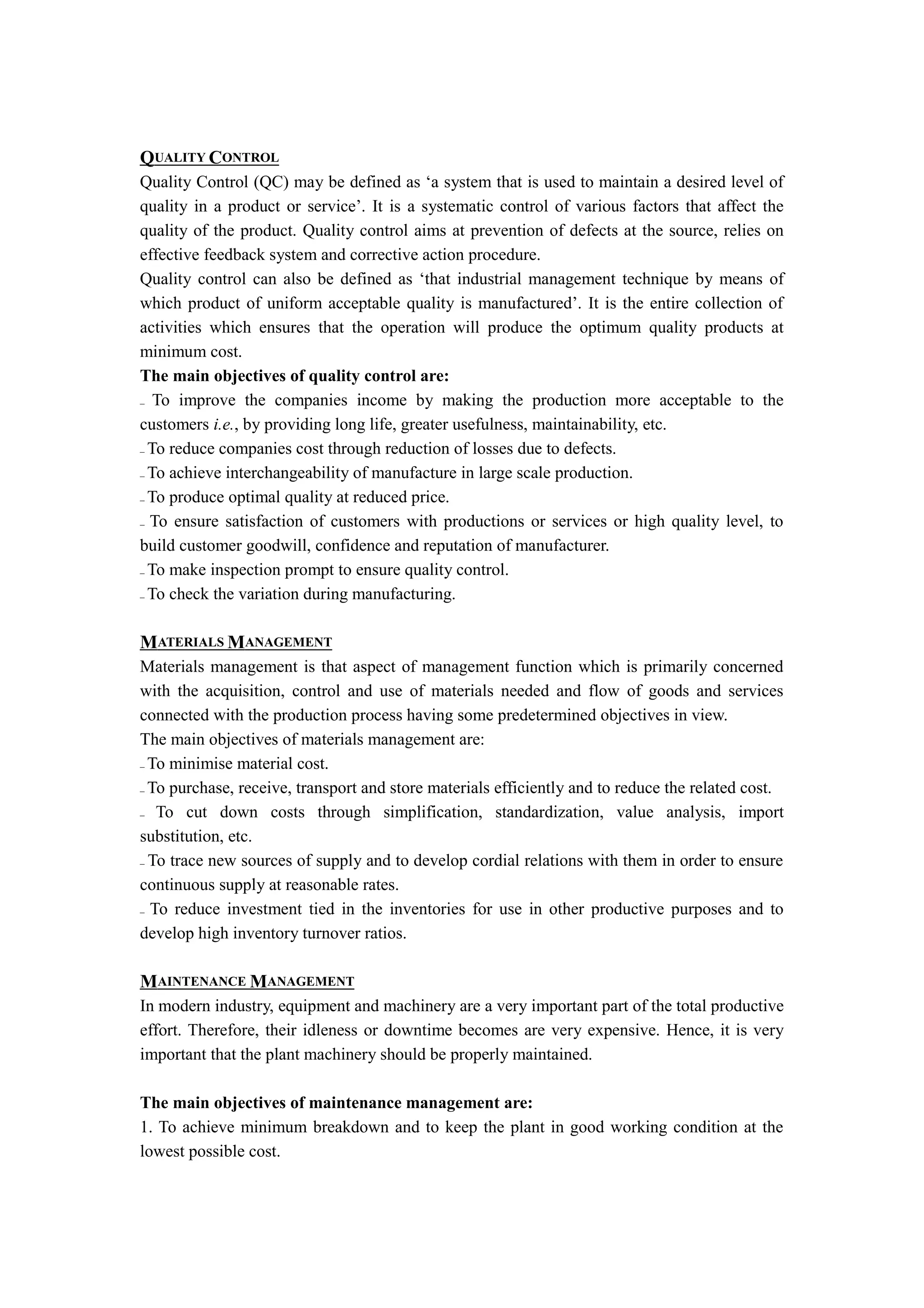 QUALITY CONTROL
Quality Control (QC) may be defined as ‘a system that is used to maintain a desired level of
quality in a product or service’. It is a systematic control of various factors that affect the
quality of the product. Quality control aims at prevention of defects at the source, relies on
effective feedback system and corrective action procedure.
Quality control can also be defined as ‘that industrial management technique by means of
which product of uniform acceptable quality is manufactured’. It is the entire collection of
activities which ensures that the operation will produce the optimum quality products at
minimum cost.
The main objectives of quality control are:
_ To improve the companies income by making the production more acceptable to the

customers i.e., by providing long life, greater usefulness, maintainability, etc.
_ To reduce companies cost through reduction of losses due to defects.

_ To achieve interchangeability of manufacture in large scale production.

_ To produce optimal quality at reduced price.

_ To ensure satisfaction of customers with productions or services or high quality level, to

build customer goodwill, confidence and reputation of manufacturer.
_ To make inspection prompt to ensure quality control.

_ To check the variation during manufacturing.




MATERIALS MANAGEMENT
Materials management is that aspect of management function which is primarily concerned
with the acquisition, control and use of materials needed and flow of goods and services
connected with the production process having some predetermined objectives in view.
The main objectives of materials management are:
_ To minimise material cost.

_ To purchase, receive, transport and store materials efficiently and to reduce the related cost.

_ To cut down costs through simplification, standardization, value analysis, import

substitution, etc.
_ To trace new sources of supply and to develop cordial relations with them in order to ensure

continuous supply at reasonable rates.
_ To reduce investment tied in the inventories for use in other productive purposes and to

develop high inventory turnover ratios.

MAINTENANCE MANAGEMENT
In modern industry, equipment and machinery are a very important part of the total productive
effort. Therefore, their idleness or downtime becomes are very expensive. Hence, it is very
important that the plant machinery should be properly maintained.

The main objectives of maintenance management are:
1. To achieve minimum breakdown and to keep the plant in good working condition at the
lowest possible cost.
 