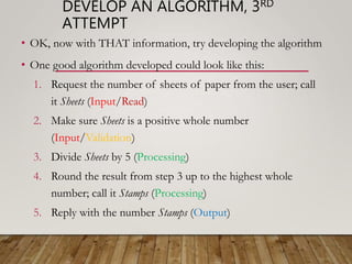 DEVELOP AN ALGORITHM, 3RD
ATTEMPT
• OK, now with THAT information, try developing the algorithm
• One good algorithm developed could look like this:
1. Request the number of sheets of paper from the user; call
it Sheets (Input/Read)
2. Make sure Sheets is a positive whole number
(Input/Validation)
3. Divide Sheets by 5 (Processing)
4. Round the result from step 3 up to the highest whole
number; call it Stamps (Processing)
5. Reply with the number Stamps (Output)
 