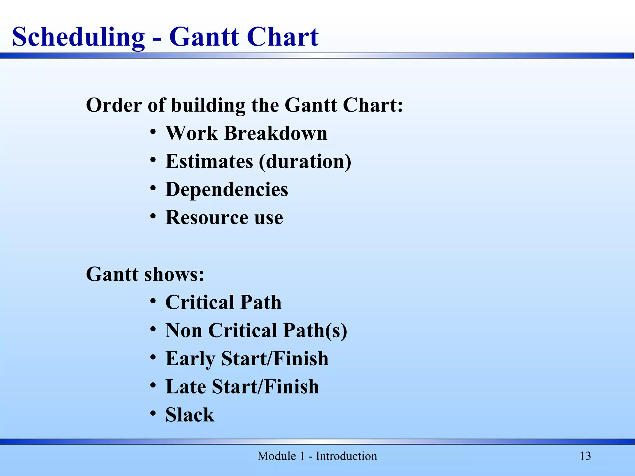 Module 1 - Introduction 13
Scheduling - Gantt Chart
Order of building the Gantt Chart:
• Work Breakdown
• Estimates (duration)
• Dependencies
• Resource use
Gantt shows:
• Critical Path
• Non Critical Path(s)
• Early Start/Finish
• Late Start/Finish
• Slack
 