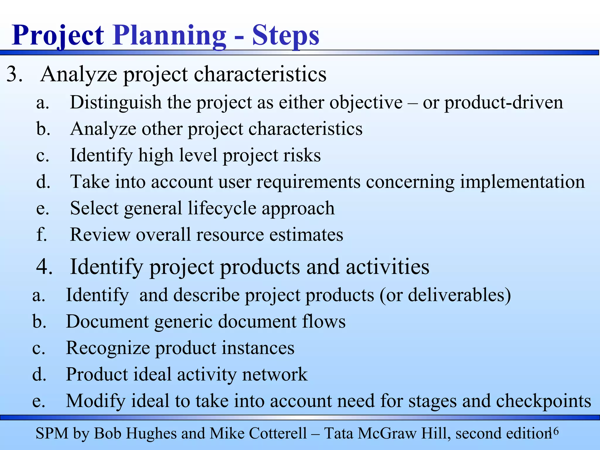 3. Analyze project characteristics
a. Distinguish the project as either objective – or product-driven
b. Analyze other project characteristics
c. Identify high level project risks
d. Take into account user requirements concerning implementation
e. Select general lifecycle approach
f. Review overall resource estimates
4. Identify project products and activities
a. Identify and describe project products (or deliverables)
b. Document generic document flows
c. Recognize product instances
d. Product ideal activity network
e. Modify ideal to take into account need for stages and checkpoints
16
Project Planning - Steps
SPM by Bob Hughes and Mike Cotterell – Tata McGraw Hill, second edition
 