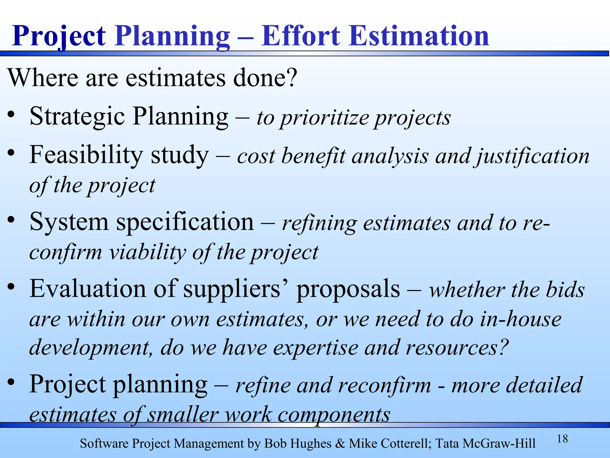 Where are estimates done?
• Strategic Planning – to prioritize projects
• Feasibility study – cost benefit analysis and justification
of the project
• System specification – refining estimates and to re-
confirm viability of the project
• Evaluation of suppliers’ proposals – whether the bids
are within our own estimates, or we need to do in-house
development, do we have expertise and resources?
• Project planning – refine and reconfirm - more detailed
estimates of smaller work components
18
Project Planning – Effort Estimation
Software Project Management by Bob Hughes & Mike Cotterell; Tata McGraw-Hill
 
