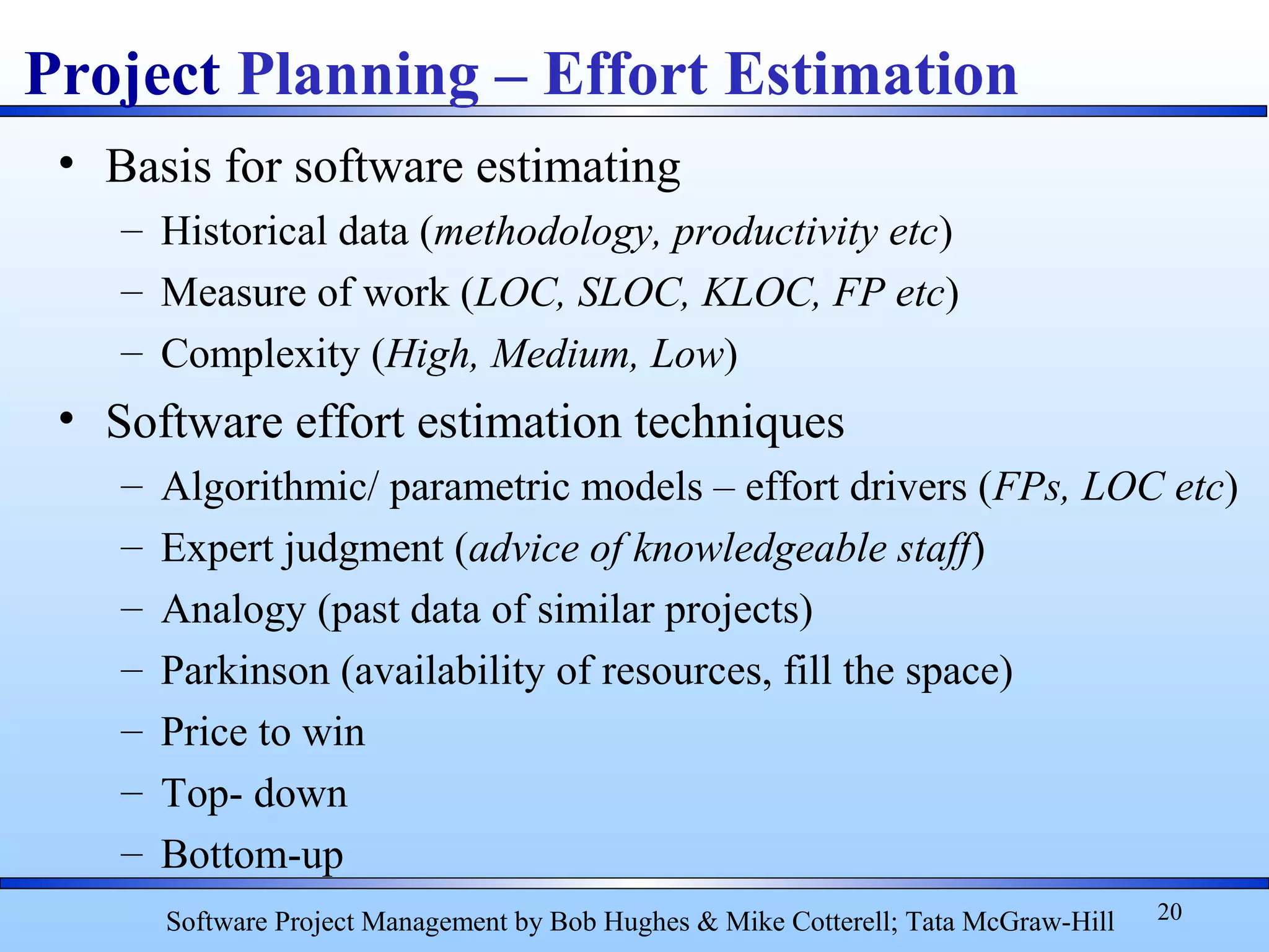 • Basis for software estimating
– Historical data (methodology, productivity etc)
– Measure of work (LOC, SLOC, KLOC, FP etc)
– Complexity (High, Medium, Low)
• Software effort estimation techniques
– Algorithmic/ parametric models – effort drivers (FPs, LOC etc)
– Expert judgment (advice of knowledgeable staff)
– Analogy (past data of similar projects)
– Parkinson (availability of resources, fill the space)
– Price to win
– Top- down
– Bottom-up
20
Project Planning – Effort Estimation
Software Project Management by Bob Hughes & Mike Cotterell; Tata McGraw-Hill
 