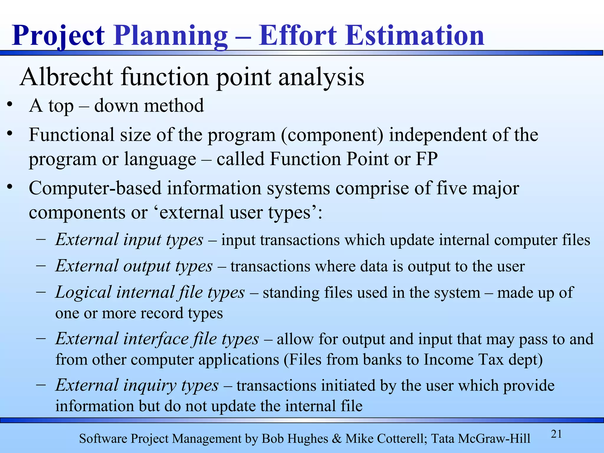 • A top – down method
• Functional size of the program (component) independent of the
program or language – called Function Point or FP
• Computer-based information systems comprise of five major
components or ‘external user types’:
– External input types – input transactions which update internal computer files
– External output types – transactions where data is output to the user
– Logical internal file types – standing files used in the system – made up of
one or more record types
– External interface file types – allow for output and input that may pass to and
from other computer applications (Files from banks to Income Tax dept)
– External inquiry types – transactions initiated by the user which provide
information but do not update the internal file
21
Project Planning – Effort Estimation
Software Project Management by Bob Hughes & Mike Cotterell; Tata McGraw-Hill
Albrecht function point analysis
 