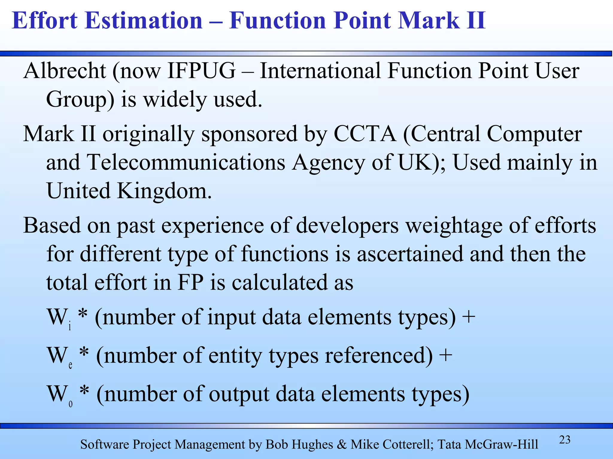 Albrecht (now IFPUG – International Function Point User
Group) is widely used.
Mark II originally sponsored by CCTA (Central Computer
and Telecommunications Agency of UK); Used mainly in
United Kingdom.
Based on past experience of developers weightage of efforts
for different type of functions is ascertained and then the
total effort in FP is calculated as
Wi * (number of input data elements types) +
We * (number of entity types referenced) +
Wo * (number of output data elements types)
23
Effort Estimation – Function Point Mark II
Software Project Management by Bob Hughes & Mike Cotterell; Tata McGraw-Hill
 
