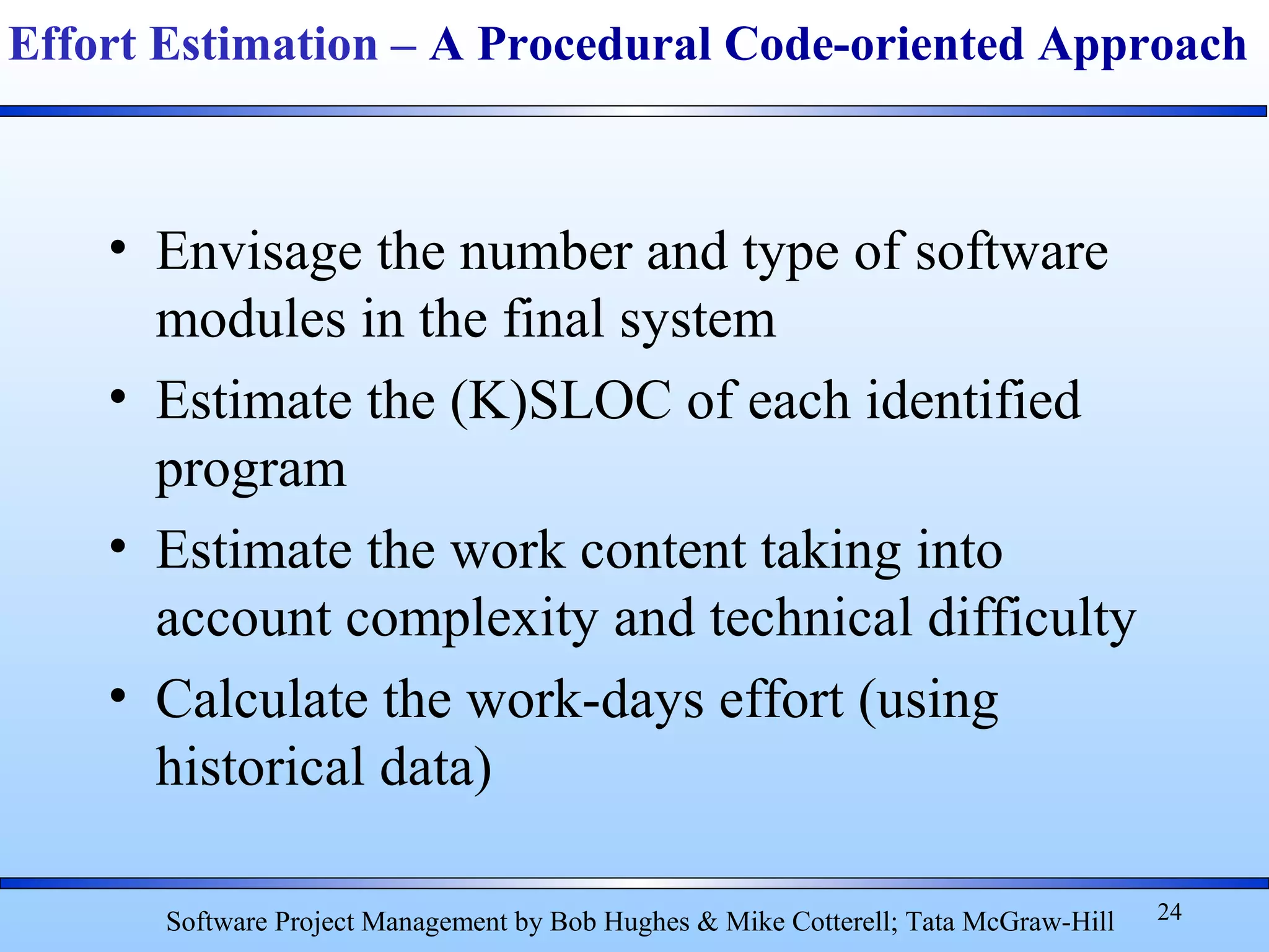 • Envisage the number and type of software
modules in the final system
• Estimate the (K)SLOC of each identified
program
• Estimate the work content taking into
account complexity and technical difficulty
• Calculate the work-days effort (using
historical data)
24
Effort Estimation – A Procedural Code-oriented Approach
Software Project Management by Bob Hughes & Mike Cotterell; Tata McGraw-Hill
 