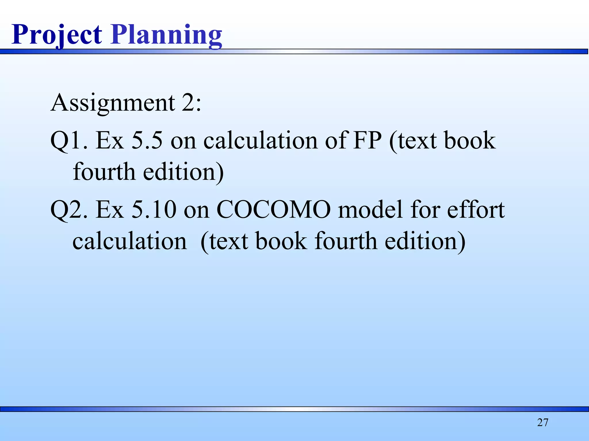 Assignment 2:
Q1. Ex 5.5 on calculation of FP (text book
fourth edition)
Q2. Ex 5.10 on COCOMO model for effort
calculation (text book fourth edition)
27
Project Planning
 