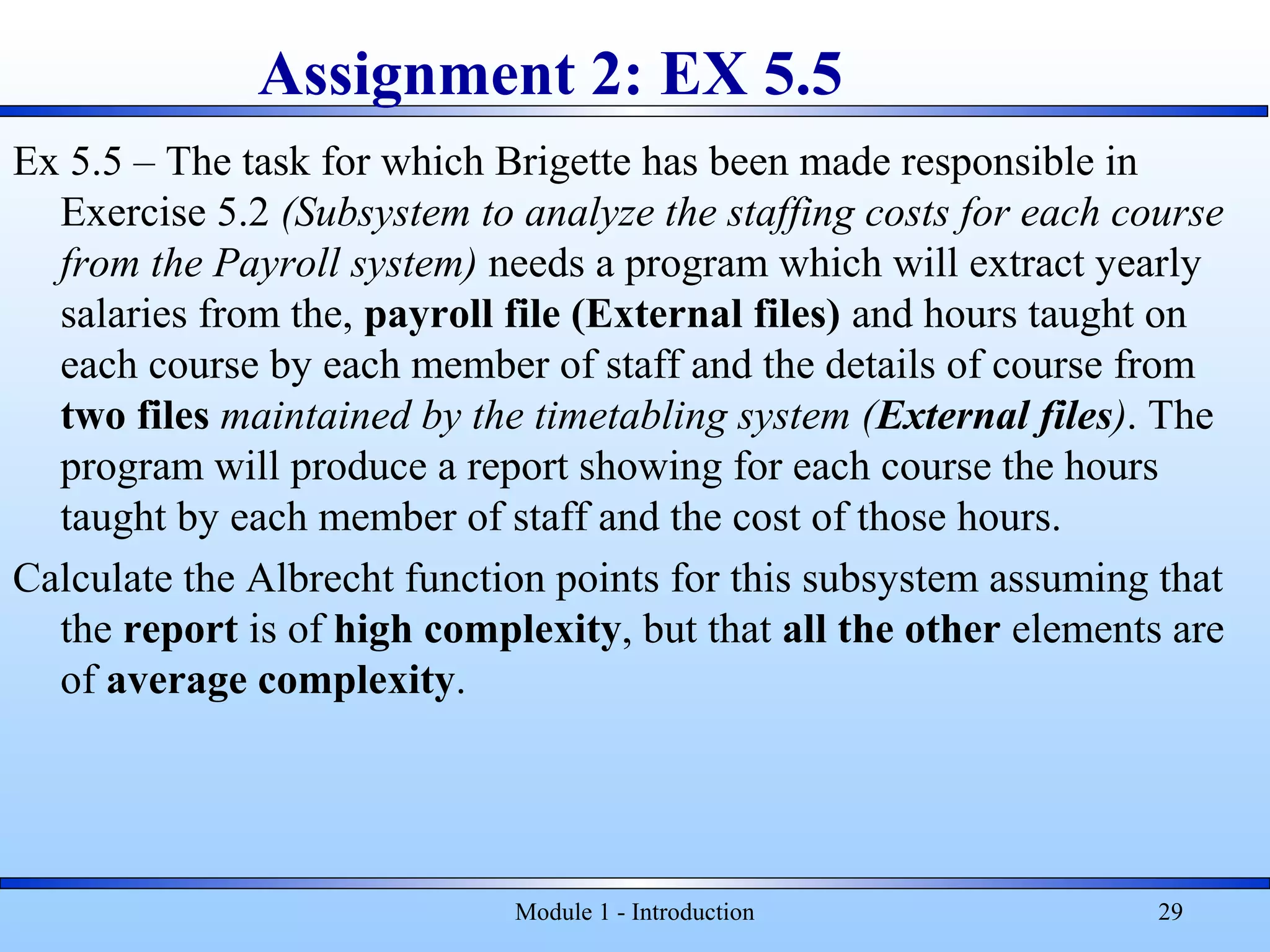 Assignment 2: EX 5.5
Ex 5.5 – The task for which Brigette has been made responsible in
Exercise 5.2 (Subsystem to analyze the staffing costs for each course
from the Payroll system) needs a program which will extract yearly
salaries from the, payroll file (External files) and hours taught on
each course by each member of staff and the details of course from
two files maintained by the timetabling system (External files). The
program will produce a report showing for each course the hours
taught by each member of staff and the cost of those hours.
Calculate the Albrecht function points for this subsystem assuming that
the report is of high complexity, but that all the other elements are
of average complexity.
Module 1 - Introduction 29
 
