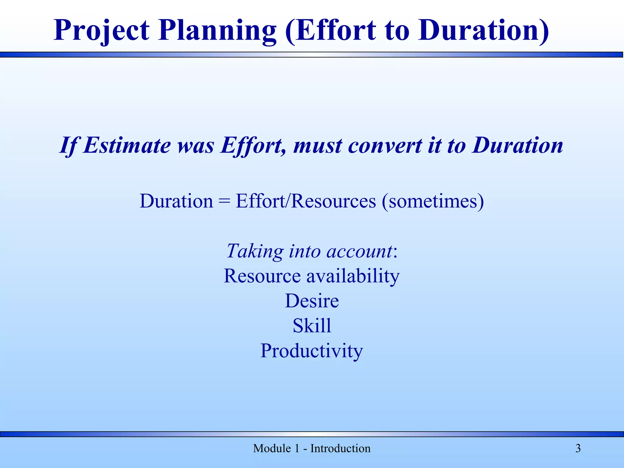 Module 1 - Introduction 3
If Estimate was Effort, must convert it to Duration
Duration = Effort/Resources (sometimes)
Taking into account:
Resource availability
Desire
Skill
Productivity
Project Planning (Effort to Duration)
 
