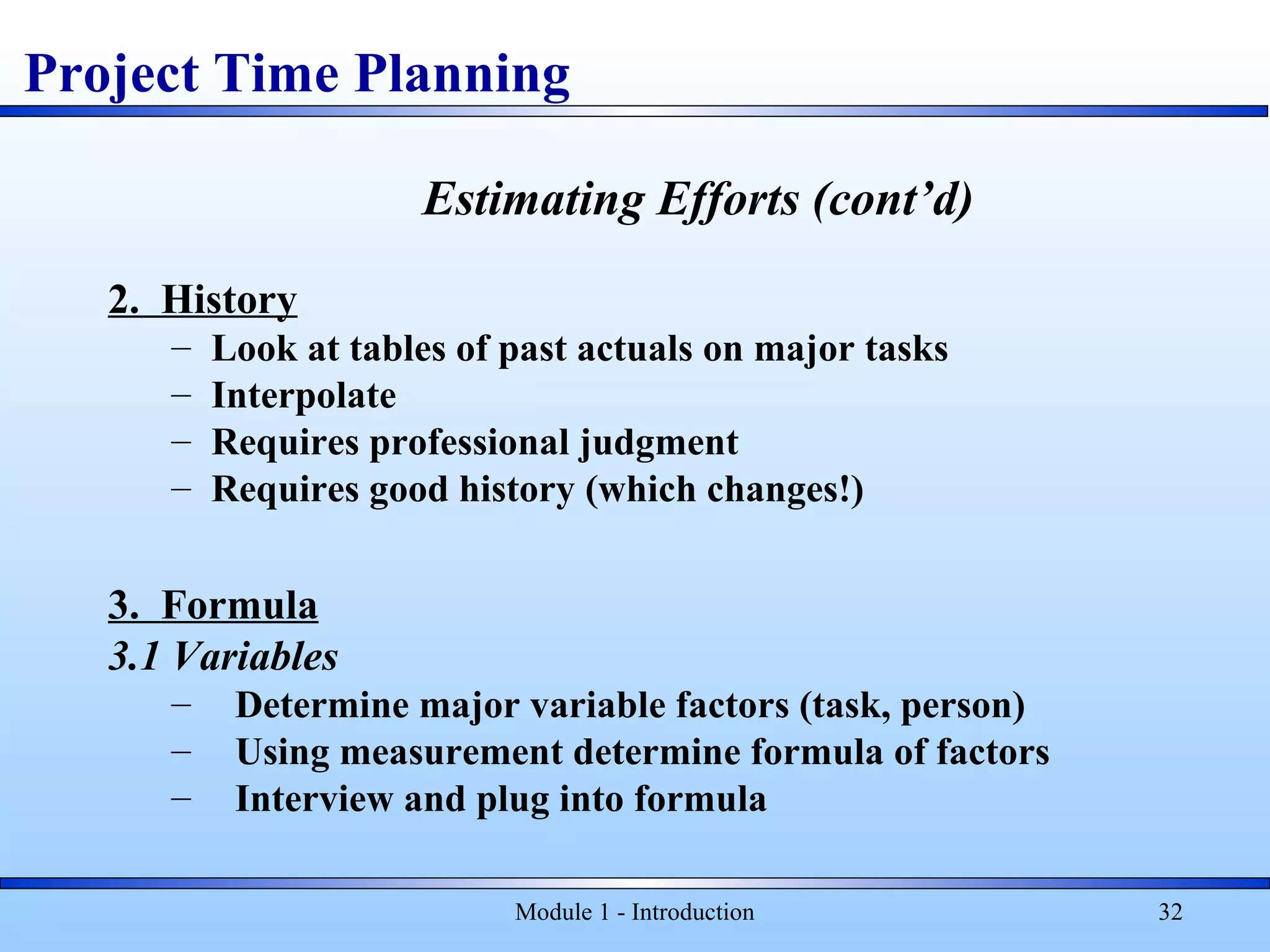 Module 1 - Introduction 32
Estimating Efforts (cont’d)
2. History
– Look at tables of past actuals on major tasks
– Interpolate
– Requires professional judgment
– Requires good history (which changes!)
3. Formula
3.1 Variables
– Determine major variable factors (task, person)
– Using measurement determine formula of factors
– Interview and plug into formula
Project Time Planning
 