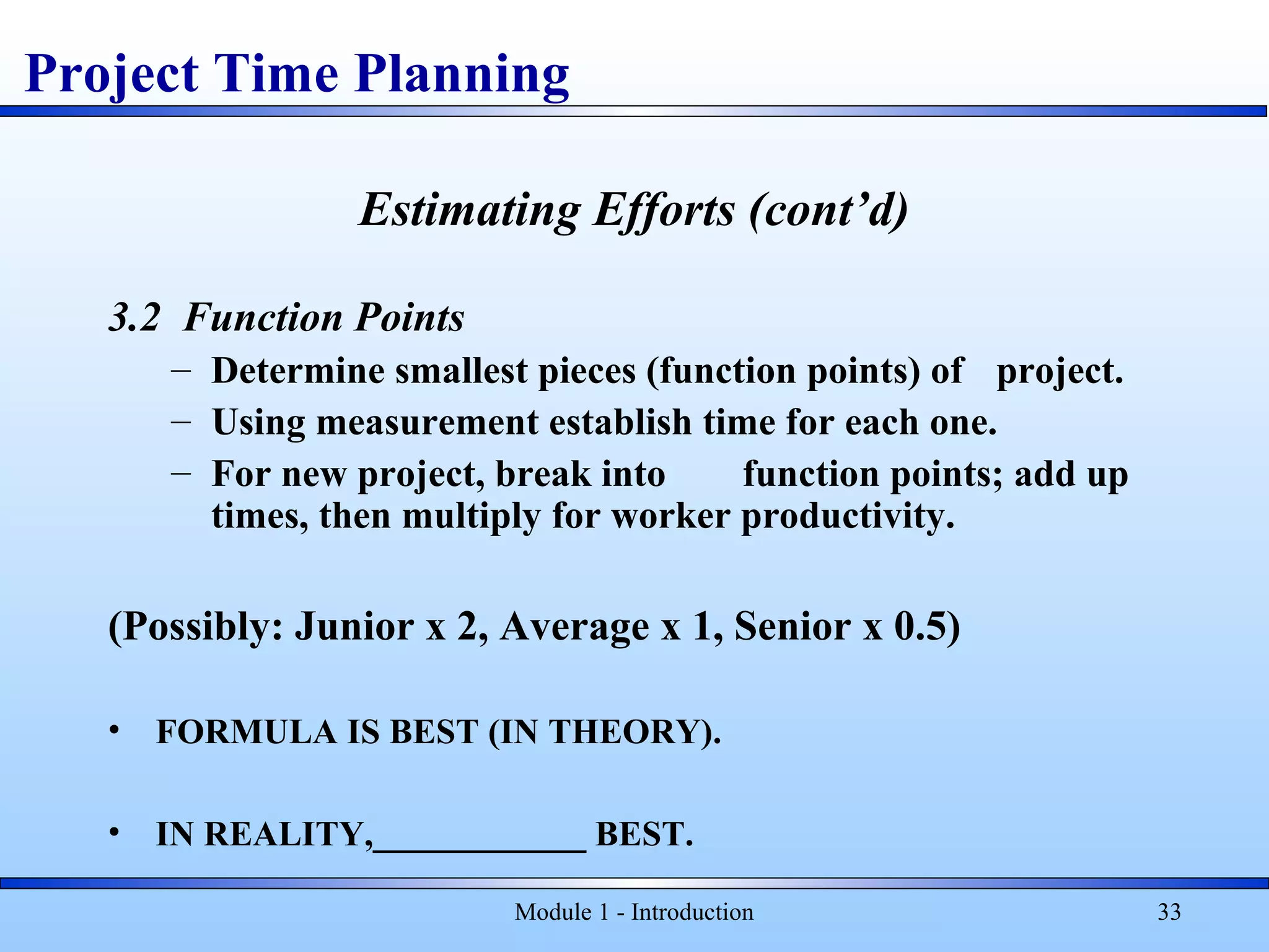 Module 1 - Introduction 33
Estimating Efforts (cont’d)
3.2 Function Points
– Determine smallest pieces (function points) of project.
– Using measurement establish time for each one.
– For new project, break into function points; add up
times, then multiply for worker productivity.
(Possibly: Junior x 2, Average x 1, Senior x 0.5)
• FORMULA IS BEST (IN THEORY).
• IN REALITY,____________ BEST.
Project Time Planning
 