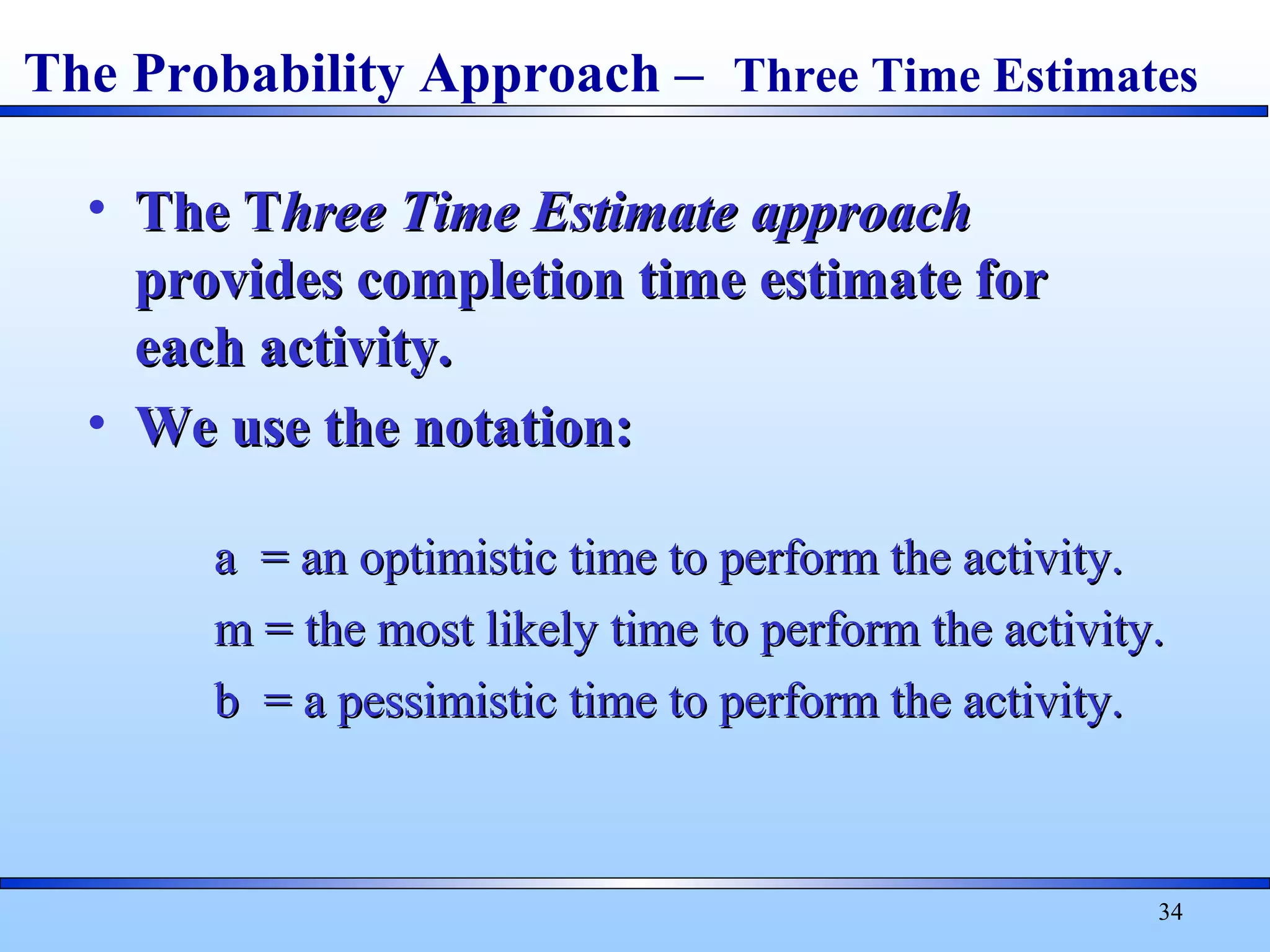 34
• The TThe Three Time Estimatehree Time Estimate approachapproach
provides completion time estimate forprovides completion time estimate for
each activity.each activity.
• We use the notation:We use the notation:
a = an optimistic time to perform the activity.a = an optimistic time to perform the activity.
m = the most likely time to perform the activity.m = the most likely time to perform the activity.
b = a pessimistic time to perform the activity.b = a pessimistic time to perform the activity.
The Probability Approach – Three Time Estimates
 