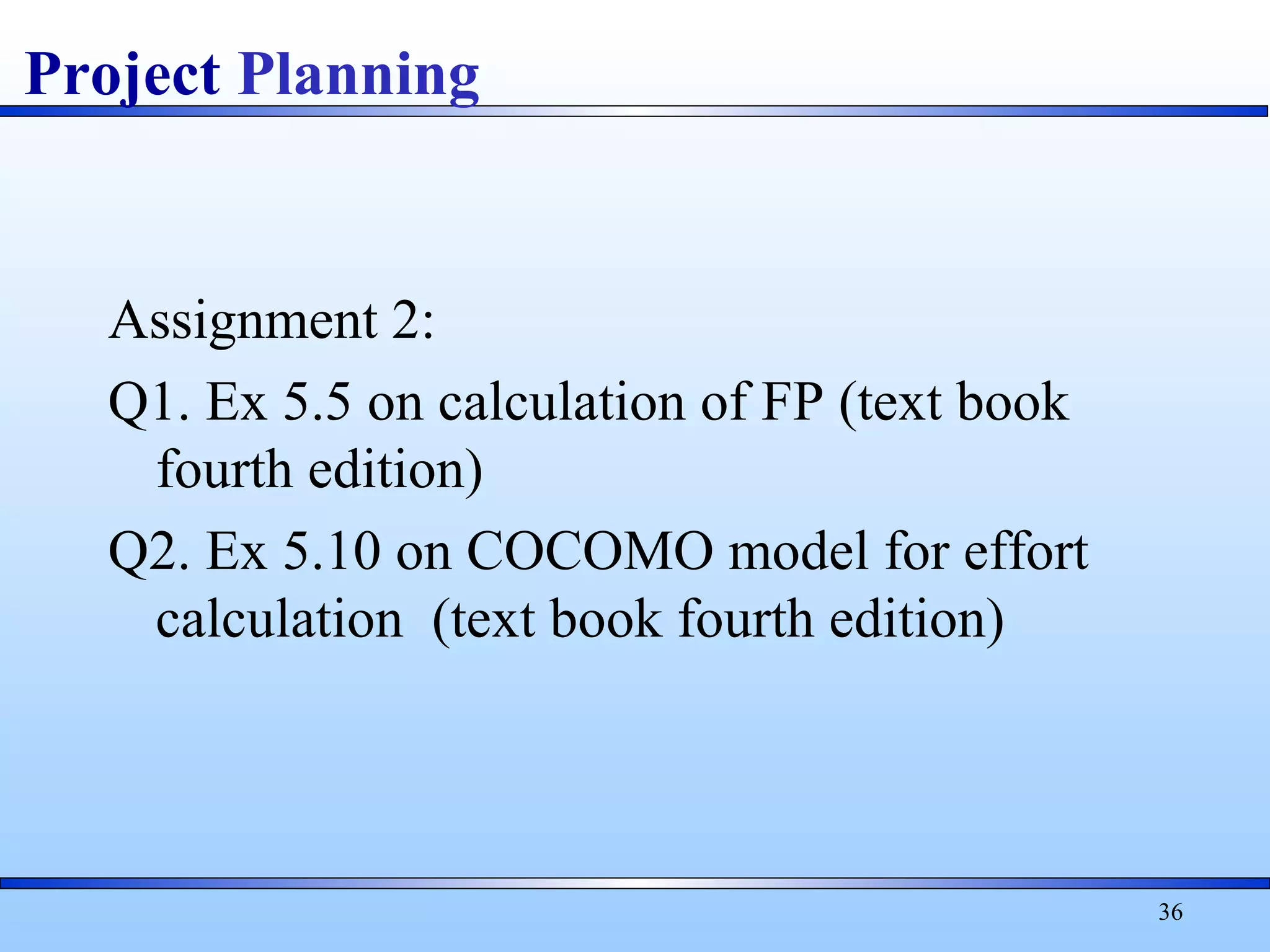 Assignment 2:
Q1. Ex 5.5 on calculation of FP (text book
fourth edition)
Q2. Ex 5.10 on COCOMO model for effort
calculation (text book fourth edition)
36
Project Planning
 