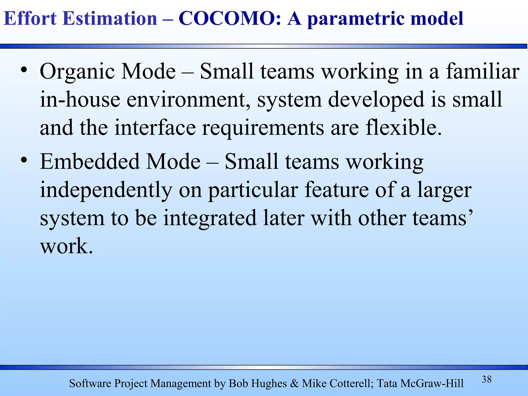 • Organic Mode – Small teams working in a familiar
in-house environment, system developed is small
and the interface requirements are flexible.
• Embedded Mode – Small teams working
independently on particular feature of a larger
system to be integrated later with other teams’
work.
38
Effort Estimation – COCOMO: A parametric model
Software Project Management by Bob Hughes & Mike Cotterell; Tata McGraw-Hill
 