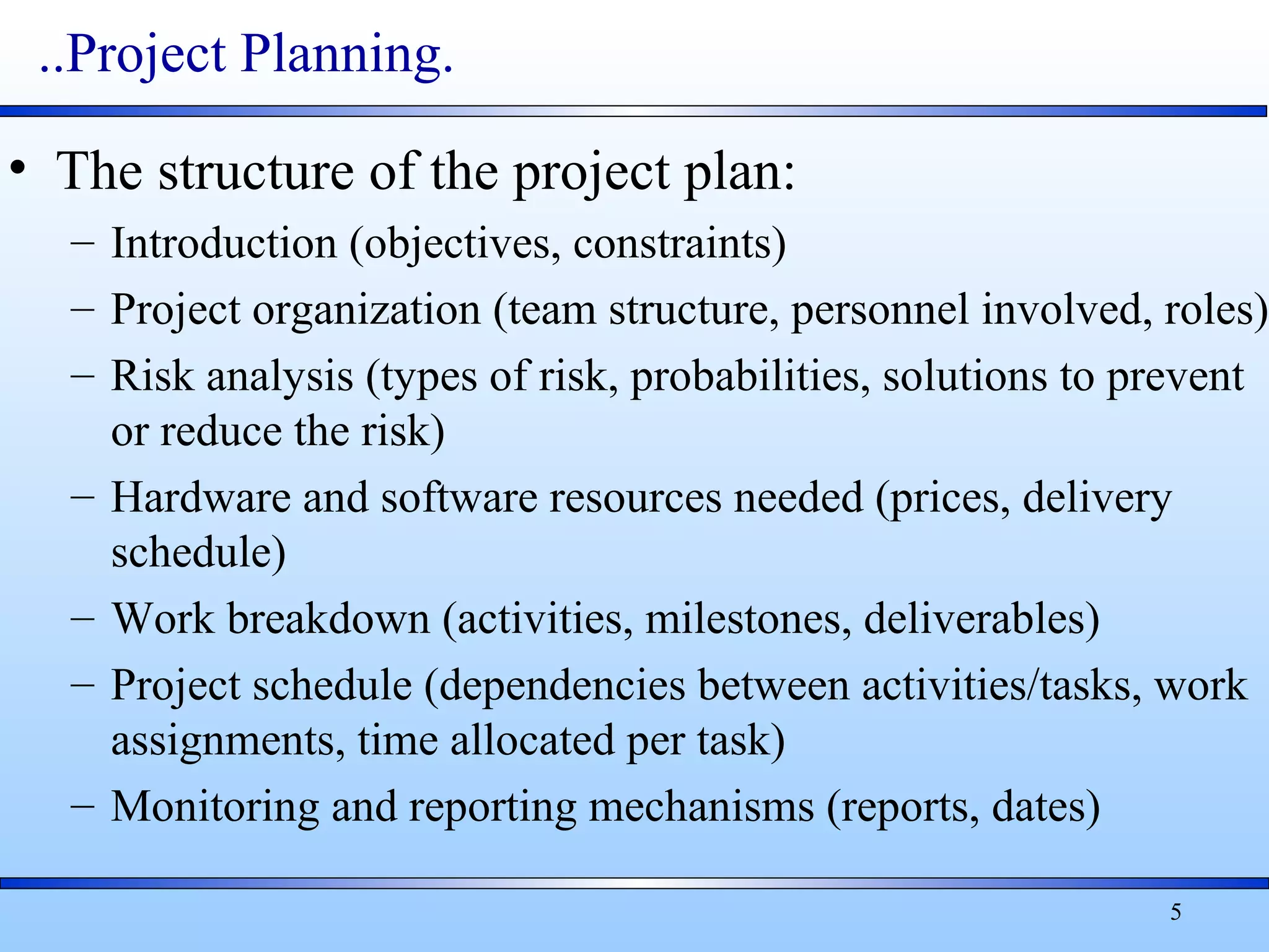5
..Project Planning.
• The structure of the project plan:
– Introduction (objectives, constraints)
– Project organization (team structure, personnel involved, roles)
– Risk analysis (types of risk, probabilities, solutions to prevent
or reduce the risk)
– Hardware and software resources needed (prices, delivery
schedule)
– Work breakdown (activities, milestones, deliverables)
– Project schedule (dependencies between activities/tasks, work
assignments, time allocated per task)
– Monitoring and reporting mechanisms (reports, dates)
 