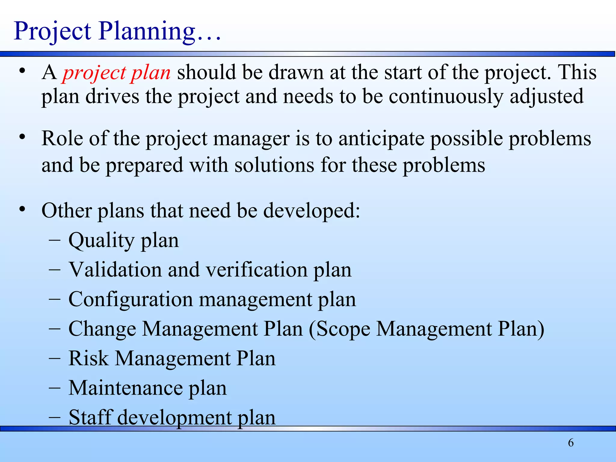 6
Project Planning…
• A project plan should be drawn at the start of the project. This
plan drives the project and needs to be continuously adjusted
• Role of the project manager is to anticipate possible problems
and be prepared with solutions for these problems
• Other plans that need be developed:
– Quality plan
– Validation and verification plan
– Configuration management plan
– Change Management Plan (Scope Management Plan)
– Risk Management Plan
– Maintenance plan
– Staff development plan
 