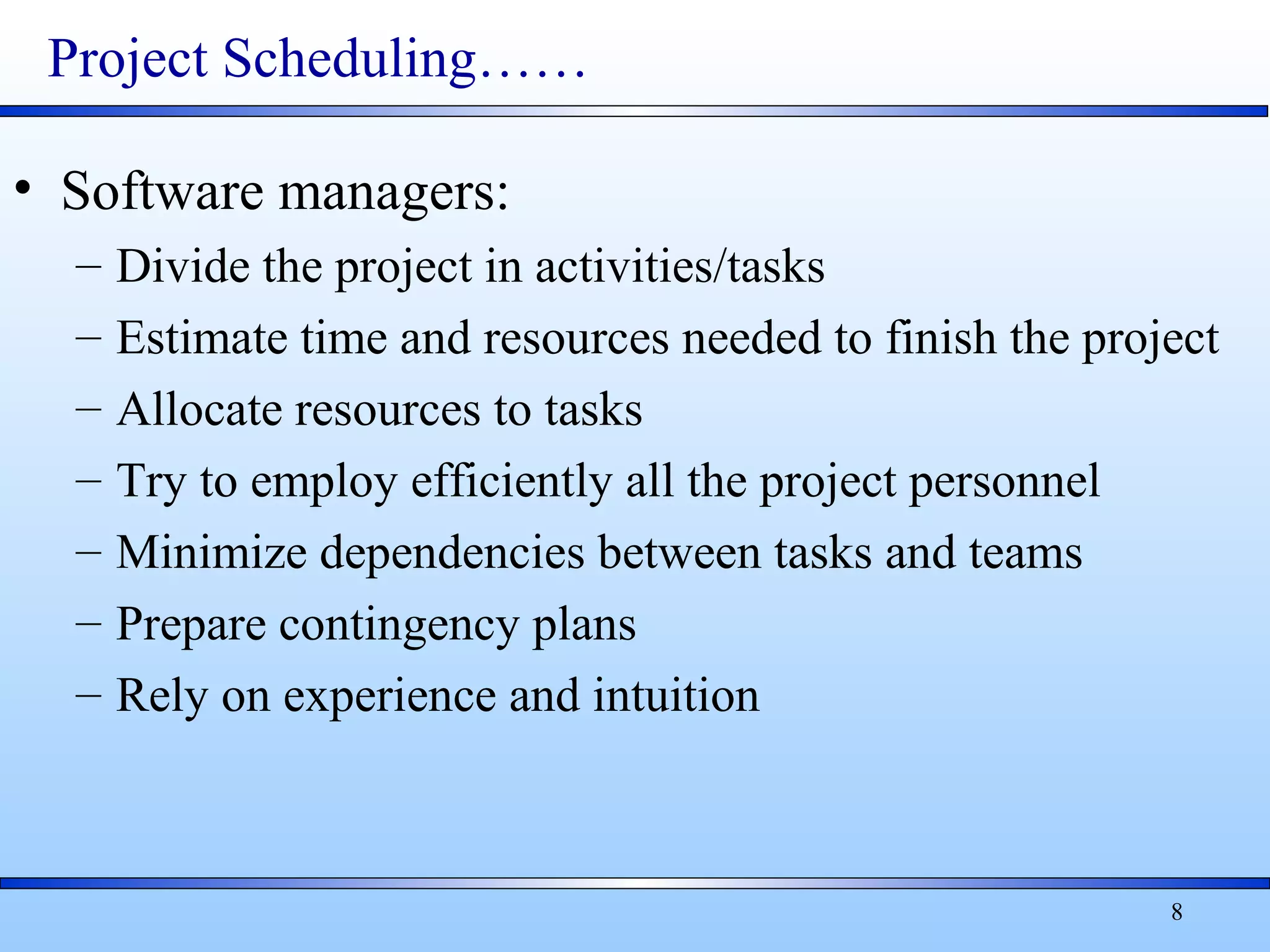 8
Project Scheduling……
• Software managers:
– Divide the project in activities/tasks
– Estimate time and resources needed to finish the project
– Allocate resources to tasks
– Try to employ efficiently all the project personnel
– Minimize dependencies between tasks and teams
– Prepare contingency plans
– Rely on experience and intuition
 