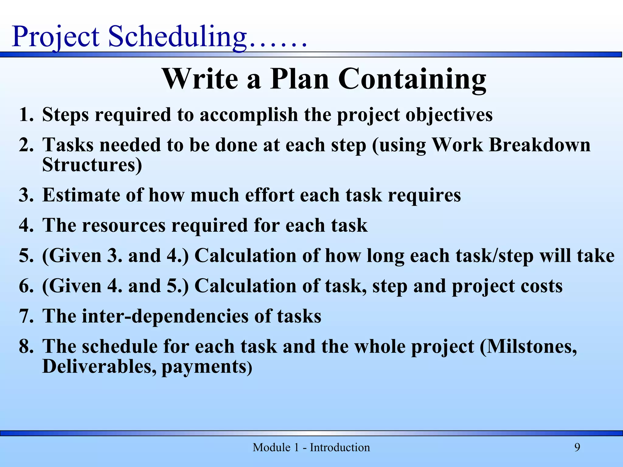 Module 1 - Introduction 9
Write a Plan Containing
1. Steps required to accomplish the project objectives
2. Tasks needed to be done at each step (using Work Breakdown
Structures)
3. Estimate of how much effort each task requires
4. The resources required for each task
5. (Given 3. and 4.) Calculation of how long each task/step will take
6. (Given 4. and 5.) Calculation of task, step and project costs
7. The inter-dependencies of tasks
8. The schedule for each task and the whole project (Milstones,
Deliverables, payments)
Project Scheduling……
 