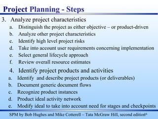 3. Analyze project characteristics
a. Distinguish the project as either objective – or product-driven
b. Analyze other project characteristics
c. Identify high level project risks
d. Take into account user requirements concerning implementation
e. Select general lifecycle approach
f. Review overall resource estimates
4. Identify project products and activities
a. Identify and describe project products (or deliverables)
b. Document generic document flows
c. Recognize product instances
d. Product ideal activity network
e. Modify ideal to take into account need for stages and checkpoints
16
Project Planning - Steps
SPM by Bob Hughes and Mike Cotterell – Tata McGraw Hill, second edition
 