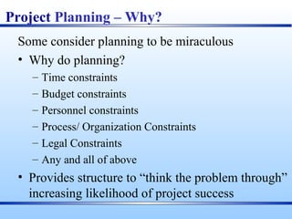 Project Planning – Why?
Some consider planning to be miraculous
• Why do planning?
– Time constraints
– Budget constraints
– Personnel constraints
– Process/ Organization Constraints
– Legal Constraints
– Any and all of above
• Provides structure to “think the problem through”
increasing likelihood of project success
 