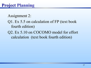 Assignment 2:
Q1. Ex 5.5 on calculation of FP (text book
fourth edition)
Q2. Ex 5.10 on COCOMO model for effort
calculation (text book fourth edition)
27
Project Planning
 