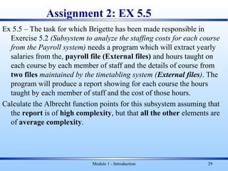 Assignment 2: EX 5.5
Ex 5.5 – The task for which Brigette has been made responsible in
Exercise 5.2 (Subsystem to analyze the staffing costs for each course
from the Payroll system) needs a program which will extract yearly
salaries from the, payroll file (External files) and hours taught on
each course by each member of staff and the details of course from
two files maintained by the timetabling system (External files). The
program will produce a report showing for each course the hours
taught by each member of staff and the cost of those hours.
Calculate the Albrecht function points for this subsystem assuming that
the report is of high complexity, but that all the other elements are
of average complexity.
Module 1 - Introduction 29
 
