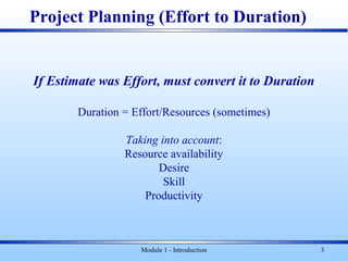 Module 1 - Introduction 3
If Estimate was Effort, must convert it to Duration
Duration = Effort/Resources (sometimes)
Taking into account:
Resource availability
Desire
Skill
Productivity
Project Planning (Effort to Duration)
 