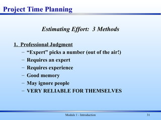 Module 1 - Introduction 31
Project Time Planning
Estimating Effort: 3 Methods
1. Professional Judgment
– “Expert” picks a number (out of the air!)
– Requires an expert
– Requires experience
– Good memory
– May ignore people
– VERY RELIABLE FOR THEMSELVES
 