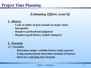 Module 1 - Introduction 32
Estimating Efforts (cont’d)
2. History
– Look at tables of past actuals on major tasks
– Interpolate
– Requires professional judgment
– Requires good history (which changes!)
3. Formula
3.1 Variables
– Determine major variable factors (task, person)
– Using measurement determine formula of factors
– Interview and plug into formula
Project Time Planning
 