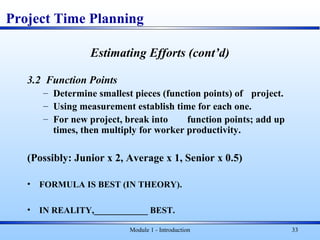 Module 1 - Introduction 33
Estimating Efforts (cont’d)
3.2 Function Points
– Determine smallest pieces (function points) of project.
– Using measurement establish time for each one.
– For new project, break into function points; add up
times, then multiply for worker productivity.
(Possibly: Junior x 2, Average x 1, Senior x 0.5)
• FORMULA IS BEST (IN THEORY).
• IN REALITY,____________ BEST.
Project Time Planning
 