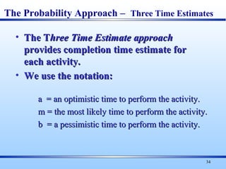 34
• The TThe Three Time Estimatehree Time Estimate approachapproach
provides completion time estimate forprovides completion time estimate for
each activity.each activity.
• We use the notation:We use the notation:
a = an optimistic time to perform the activity.a = an optimistic time to perform the activity.
m = the most likely time to perform the activity.m = the most likely time to perform the activity.
b = a pessimistic time to perform the activity.b = a pessimistic time to perform the activity.
The Probability Approach – Three Time Estimates
 