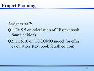Assignment 2:
Q1. Ex 5.5 on calculation of FP (text book
fourth edition)
Q2. Ex 5.10 on COCOMO model for effort
calculation (text book fourth edition)
36
Project Planning
 