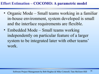 • Organic Mode – Small teams working in a familiar
in-house environment, system developed is small
and the interface requirements are flexible.
• Embedded Mode – Small teams working
independently on particular feature of a larger
system to be integrated later with other teams’
work.
38
Effort Estimation – COCOMO: A parametric model
Software Project Management by Bob Hughes & Mike Cotterell; Tata McGraw-Hill
 