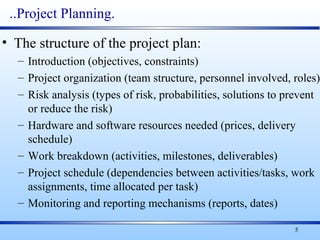 5
..Project Planning.
• The structure of the project plan:
– Introduction (objectives, constraints)
– Project organization (team structure, personnel involved, roles)
– Risk analysis (types of risk, probabilities, solutions to prevent
or reduce the risk)
– Hardware and software resources needed (prices, delivery
schedule)
– Work breakdown (activities, milestones, deliverables)
– Project schedule (dependencies between activities/tasks, work
assignments, time allocated per task)
– Monitoring and reporting mechanisms (reports, dates)
 