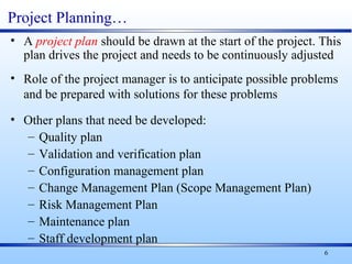 6
Project Planning…
• A project plan should be drawn at the start of the project. This
plan drives the project and needs to be continuously adjusted
• Role of the project manager is to anticipate possible problems
and be prepared with solutions for these problems
• Other plans that need be developed:
– Quality plan
– Validation and verification plan
– Configuration management plan
– Change Management Plan (Scope Management Plan)
– Risk Management Plan
– Maintenance plan
– Staff development plan
 