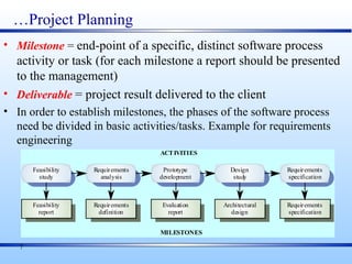 7
…Project Planning
• Milestone = end-point of a specific, distinct software process
activity or task (for each milestone a report should be presented
to the management)
• Deliverable = project result delivered to the client
• In order to establish milestones, the phases of the software process
need be divided in basic activities/tasks. Example for requirements
engineering
Evaluation
report
Prototype
development
Requirements
definition
Requirements
analysis
Feasibility
report
Feasibility
study
Architectural
design
Design
study
Requirements
specification
Requirements
specification
ACTIVITIES
MILESTONES
 